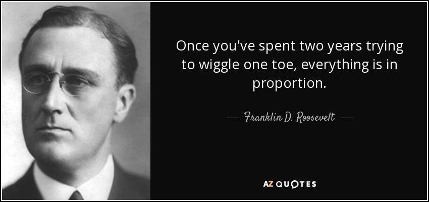 Once you've spent two years trying to wiggle one toe, everything is in proportion. - Franklin D. Roosevelt
