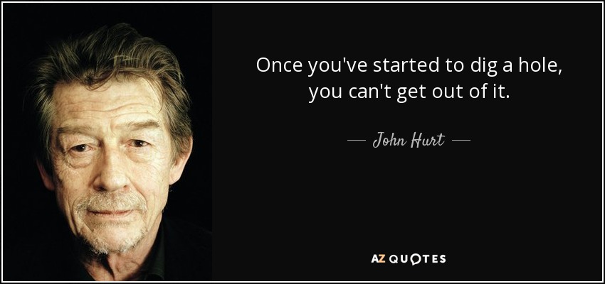 Once you've started to dig a hole, you can't get out of it. - John Hurt