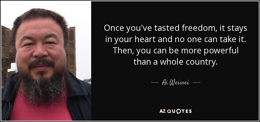 Once you've tasted freedom, it stays in your heart and no one can take it. Then, you can be more powerful than a whole country. - Ai Weiwei