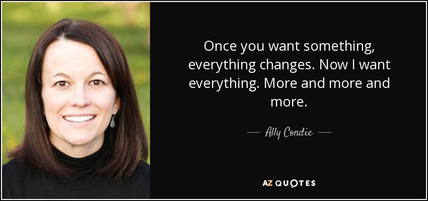 Once you want something, everything changes. Now I want everything. More and more and more. - Ally Condie