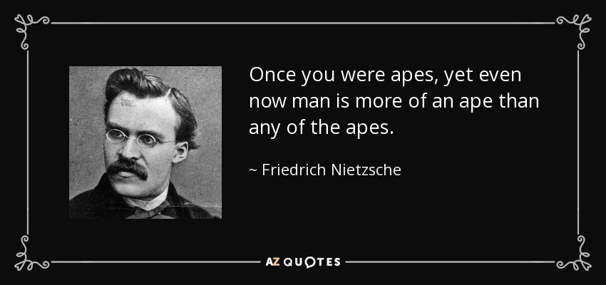 Once you were apes, yet even now man is more of an ape than any of the apes. - Friedrich Nietzsche