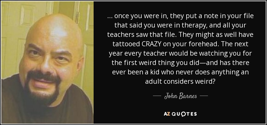 ... once you were in, they put a note in your file that said you were in therapy, and all your teachers saw that file. They might as well have tattooed CRAZY on your forehead. The next year every teacher would be watching you for the first weird thing you did—and has there ever been a kid who never does anything an adult considers weird? - John Barnes