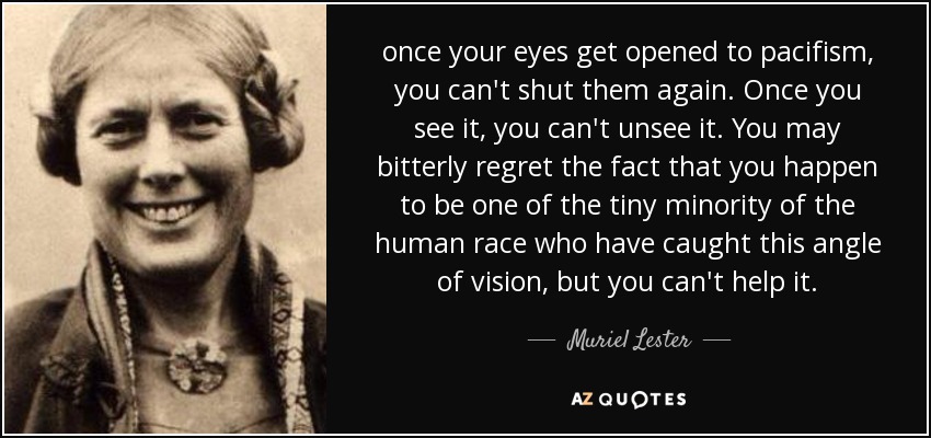 once your eyes get opened to pacifism, you can't shut them again. Once you see it, you can't unsee it. You may bitterly regret the fact that you happen to be one of the tiny minority of the human race who have caught this angle of vision, but you can't help it. - Muriel Lester