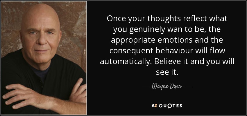 Once your thoughts reflect what you genuinely wan to be, the appropriate emotions and the consequent behaviour will flow automatically. Believe it and you will see it. - Wayne Dyer