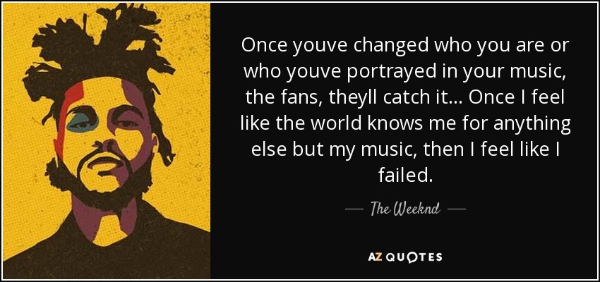 Once youve changed who you are or who youve portrayed in your music, the fans, theyll catch it... Once I feel like the world knows me for anything else but my music, then I feel like I failed. - The Weeknd