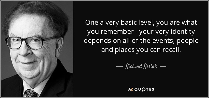 One a very basic level, you are what you remember - your very identity depends on all of the events, people and places you can recall. - Richard Restak