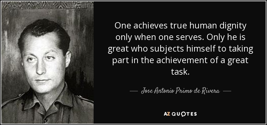 One achieves true human dignity only when one serves. Only he is great who subjects himself to taking part in the achievement of a great task. - Jose Antonio Primo de Rivera