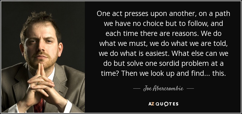 One act presses upon another, on a path we have no choice but to follow, and each time there are reasons. We do what we must, we do what we are told, we do what is easiest. What else can we do but solve one sordid problem at a time? Then we look up and find... this. - Joe Abercrombie