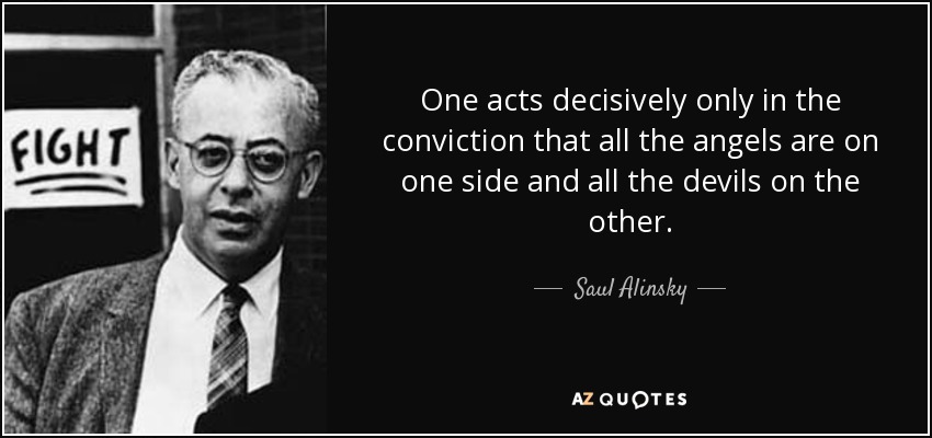 One acts decisively only in the conviction that all the angels are on one side and all the devils on the other. - Saul Alinsky