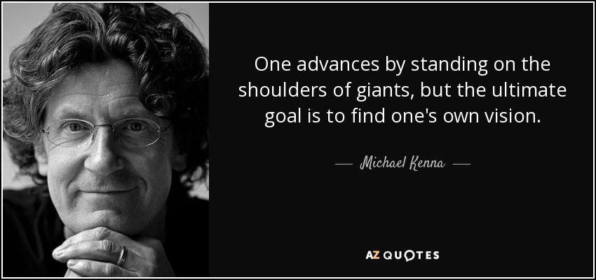 One advances by standing on the shoulders of giants, but the ultimate goal is to find one's own vision. - Michael Kenna