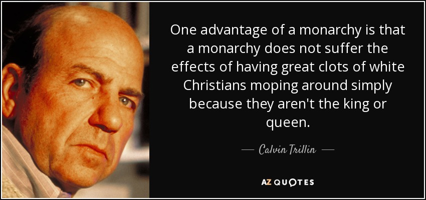 One advantage of a monarchy is that a monarchy does not suffer the effects of having great clots of white Christians moping around simply because they aren't the king or queen. - Calvin Trillin