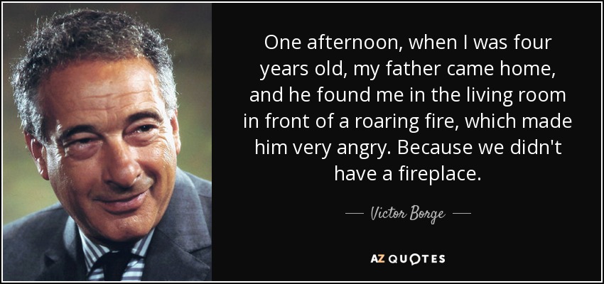 One afternoon, when I was four years old, my father came home, and he found me in the living room in front of a roaring fire, which made him very angry. Because we didn't have a fireplace. - Victor Borge
