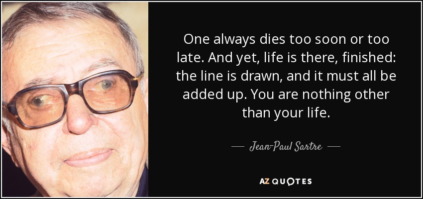 One always dies too soon or too late. And yet, life is there, finished: the line is drawn, and it must all be added up. You are nothing other than your life. - Jean-Paul Sartre