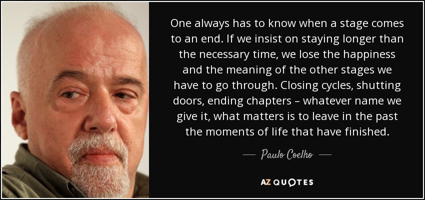 One always has to know when a stage comes to an end. If we insist on staying longer than the necessary time, we lose the happiness and the meaning of the other stages we have to go through. Closing cycles, shutting doors, ending chapters – whatever name we give it, what matters is to leave in the past the moments of life that have finished. - Paulo Coelho