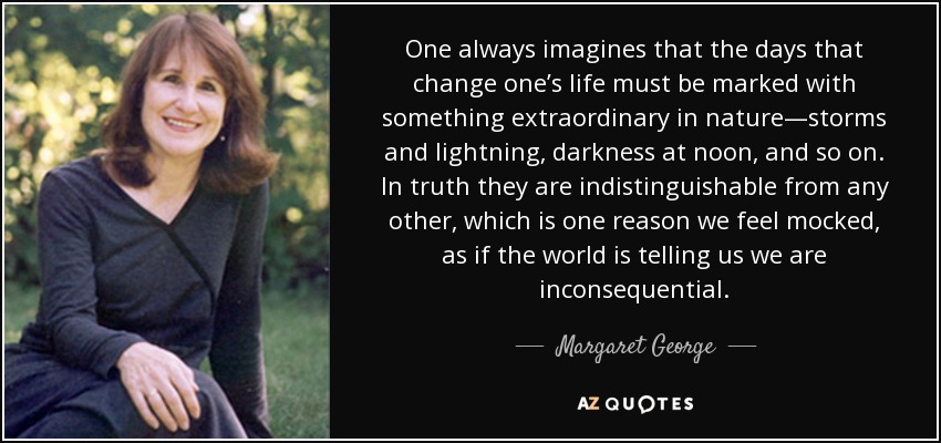 One always imagines that the days that change one’s life must be marked with something extraordinary in nature—storms and lightning, darkness at noon, and so on. In truth they are indistinguishable from any other, which is one reason we feel mocked, as if the world is telling us we are inconsequential. - Margaret George