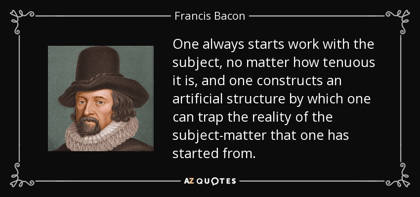 One always starts work with the subject, no matter how tenuous it is, and one constructs an artificial structure by which one can trap the reality of the subject-matter that one has started from. - Francis Bacon