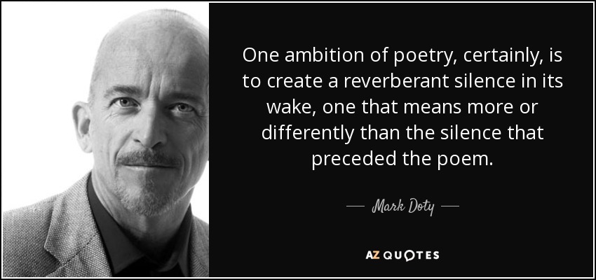 One ambition of poetry, certainly, is to create a reverberant silence in its wake, one that means more or differently than the silence that preceded the poem. - Mark Doty