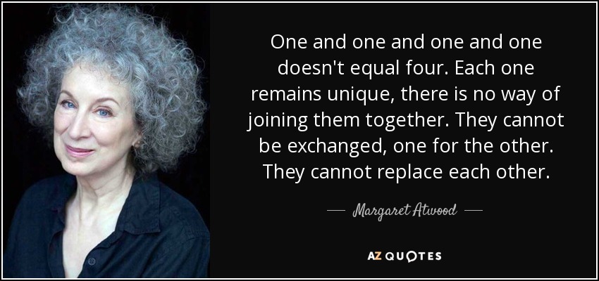 One and one and one and one doesn't equal four. Each one remains unique, there is no way of joining them together. They cannot be exchanged, one for the other. They cannot replace each other. - Margaret Atwood