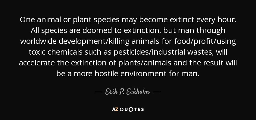 One animal or plant species may become extinct every hour. All species are doomed to extinction, but man through worldwide development/killing animals for food/profit/using toxic chemicals such as pesticides/industrial wastes, will accelerate the extinction of plants/animals and the result will be a more hostile environment for man. - Erik P. Eckholm