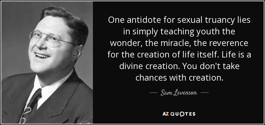 One antidote for sexual truancy lies in simply teaching youth the wonder, the miracle, the reverence for the creation of life itself. Life is a divine creation. You don't take chances with creation. - Sam Levenson