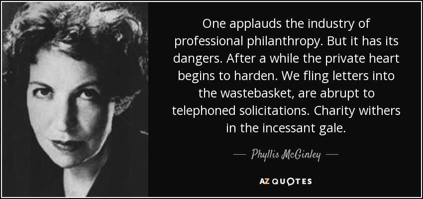 One applauds the industry of professional philanthropy. But it has its dangers. After a while the private heart begins to harden. We fling letters into the wastebasket, are abrupt to telephoned solicitations. Charity withers in the incessant gale. - Phyllis McGinley