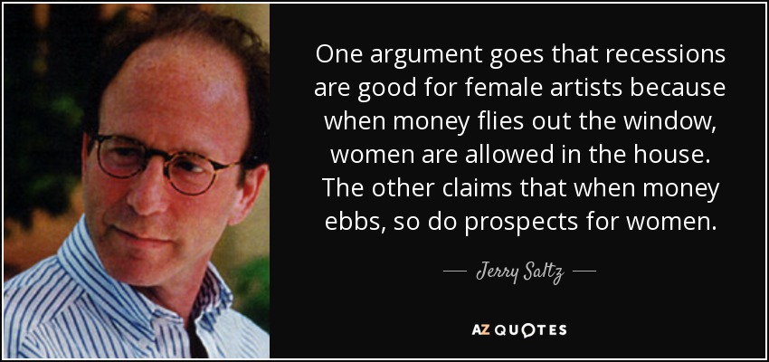 One argument goes that recessions are good for female artists because when money flies out the window, women are allowed in the house. The other claims that when money ebbs, so do prospects for women. - Jerry Saltz