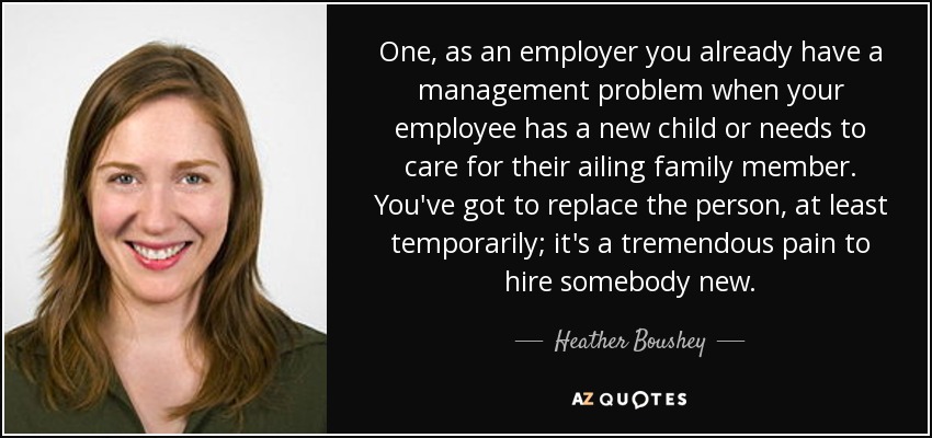 One, as an employer you already have a management problem when your employee has a new child or needs to care for their ailing family member. You've got to replace the person, at least temporarily; it's a tremendous pain to hire somebody new. - Heather Boushey