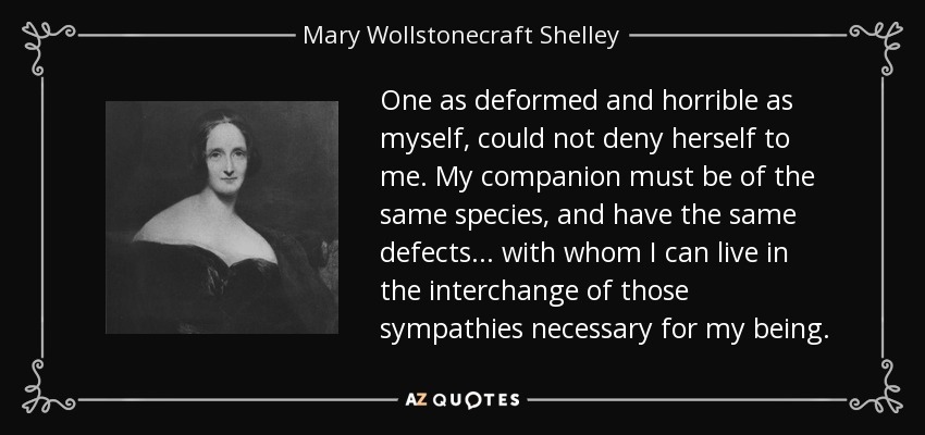 One as deformed and horrible as myself, could not deny herself to me. My companion must be of the same species, and have the same defects... with whom I can live in the interchange of those sympathies necessary for my being. - Mary Wollstonecraft Shelley