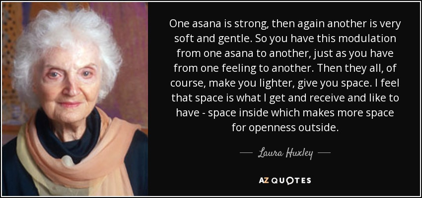One asana is strong, then again another is very soft and gentle. So you have this modulation from one asana to another, just as you have from one feeling to another. Then they all, of course, make you lighter, give you space. I feel that space is what I get and receive and like to have - space inside which makes more space for openness outside. - Laura Huxley