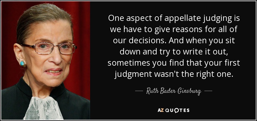 One aspect of appellate judging is we have to give reasons for all of our decisions. And when you sit down and try to write it out, sometimes you find that your first judgment wasn't the right one. - Ruth Bader Ginsburg
