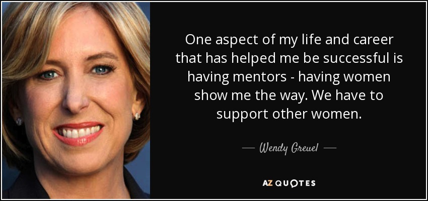One aspect of my life and career that has helped me be successful is having mentors - having women show me the way. We have to support other women. - Wendy Greuel