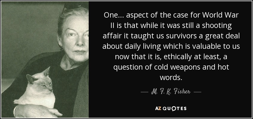 One ... aspect of the case for World War II is that while it was still a shooting affair it taught us survivors a great deal about daily living which is valuable to us now that it is, ethically at least, a question of cold weapons and hot words. - M. F. K. Fisher