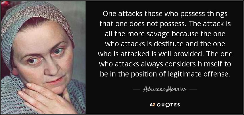 One attacks those who possess things that one does not possess. The attack is all the more savage because the one who attacks is destitute and the one who is attacked is well provided. The one who attacks always considers himself to be in the position of legitimate offense. - Adrienne Monnier