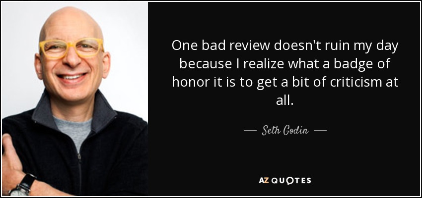 One bad review doesn't ruin my day because I realize what a badge of honor it is to get a bit of criticism at all. - Seth Godin