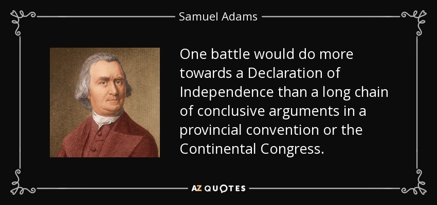 One battle would do more towards a Declaration of Independence than a long chain of conclusive arguments in a provincial convention or the Continental Congress. - Samuel Adams