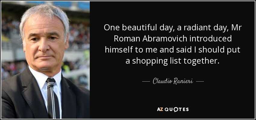 One beautiful day, a radiant day, Mr Roman Abramovich introduced himself to me and said I should put a shopping list together. - Claudio Ranieri