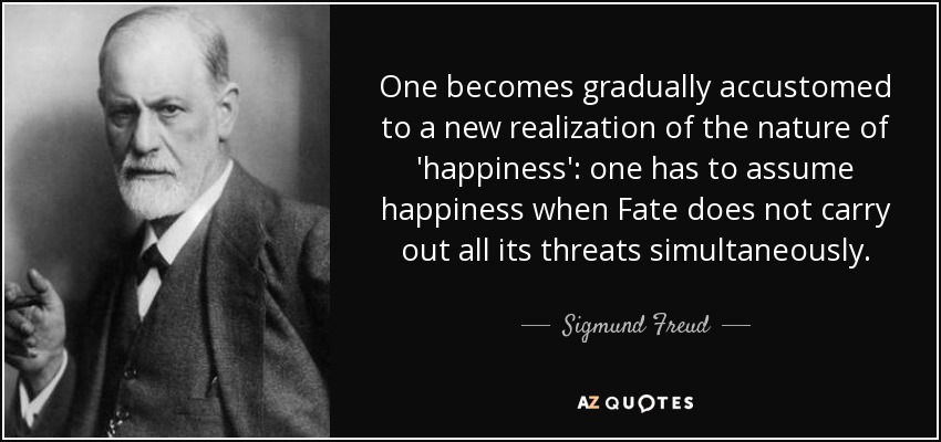 One becomes gradually accustomed to a new realization of the nature of 'happiness': one has to assume happiness when Fate does not carry out all its threats simultaneously. - Sigmund Freud