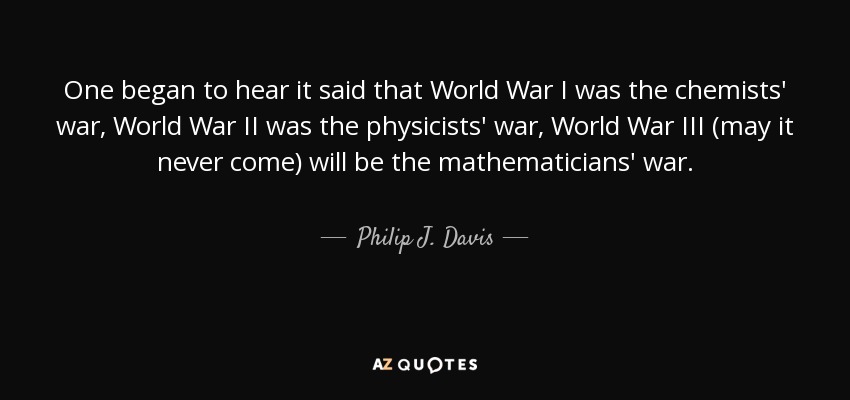 One began to hear it said that World War I was the chemists' war, World War II was the physicists' war, World War III (may it never come) will be the mathematicians' war. - Philip J. Davis