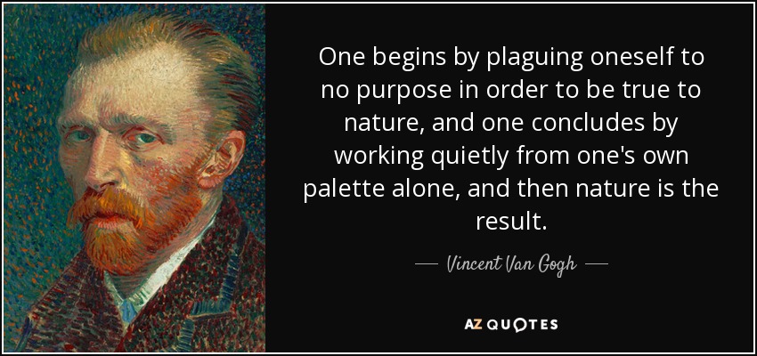 One begins by plaguing oneself to no purpose in order to be true to nature, and one concludes by working quietly from one's own palette alone, and then nature is the result. - Vincent Van Gogh