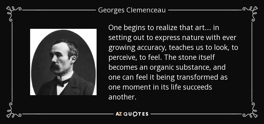 One begins to realize that art... in setting out to express nature with ever growing accuracy, teaches us to look, to perceive, to feel. The stone itself becomes an organic substance, and one can feel it being transformed as one moment in its life succeeds another. - Georges Clemenceau