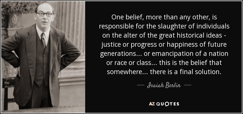 One belief, more than any other, is responsible for the slaughter of individuals on the alter of the great historical ideas - justice or progress or happiness of future generations... or emancipation of a nation or race or class... this is the belief that somewhere... there is a final solution. - Isaiah Berlin