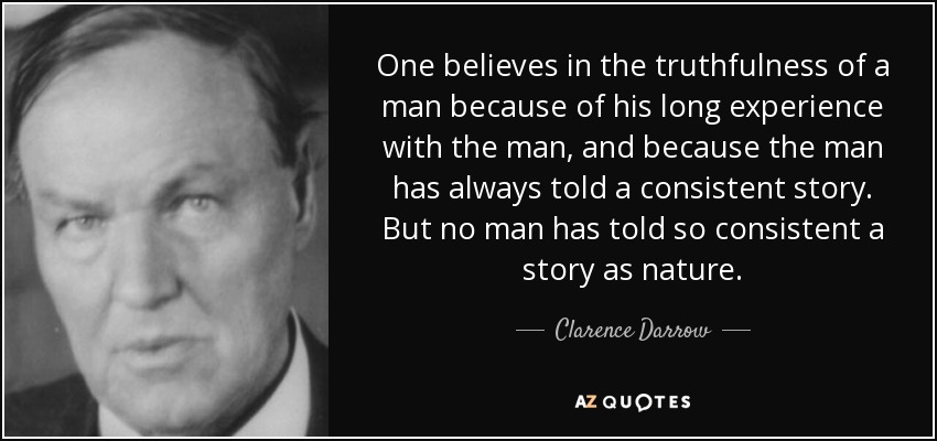 One believes in the truthfulness of a man because of his long experience with the man, and because the man has always told a consistent story. But no man has told so consistent a story as nature. - Clarence Darrow