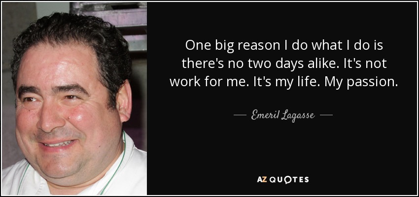 One big reason I do what I do is there's no two days alike. It's not work for me. It's my life. My passion. - Emeril Lagasse