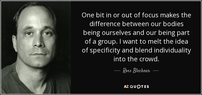 One bit in or out of focus makes the difference between our bodies being ourselves and our being part of a group. I want to melt the idea of specificity and blend individuality into the crowd. - Ross Bleckner
