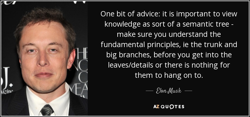 One bit of advice: it is important to view knowledge as sort of a semantic tree - make sure you understand the fundamental principles, ie the trunk and big branches, before you get into the leaves/details or there is nothing for them to hang on to. - Elon Musk