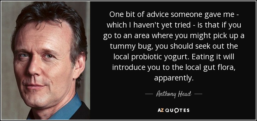 One bit of advice someone gave me - which I haven't yet tried - is that if you go to an area where you might pick up a tummy bug, you should seek out the local probiotic yogurt. Eating it will introduce you to the local gut flora, apparently. - Anthony Head