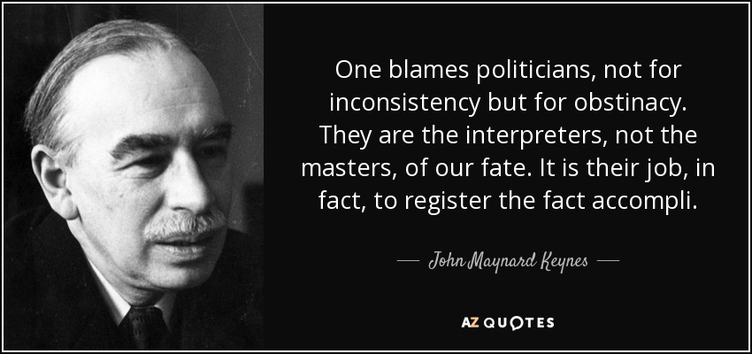 One blames politicians, not for inconsistency but for obstinacy. They are the interpreters, not the masters, of our fate. It is their job, in fact, to register the fact accompli. - John Maynard Keynes