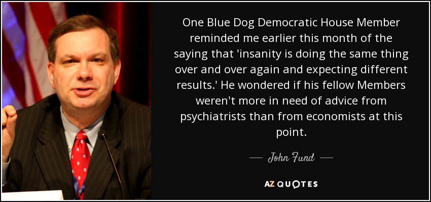 One Blue Dog Democratic House Member reminded me earlier this month of the saying that 'insanity is doing the same thing over and over again and expecting different results.' He wondered if his fellow Members weren't more in need of advice from psychiatrists than from economists at this point. - John Fund