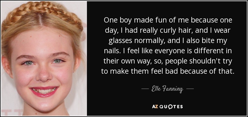 One boy made fun of me because one day, I had really curly hair, and I wear glasses normally, and I also bite my nails. I feel like everyone is different in their own way, so, people shouldn't try to make them feel bad because of that. - Elle Fanning