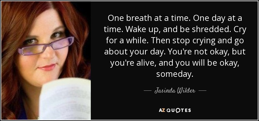 One breath at a time. One day at a time. Wake up, and be shredded. Cry for a while. Then stop crying and go about your day. You're not okay, but you're alive, and you will be okay, someday. - Jasinda Wilder